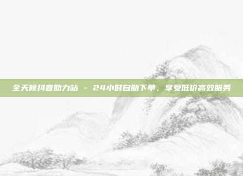 全天候抖音助力站 - 24小时自助下单,享受低价高效服务