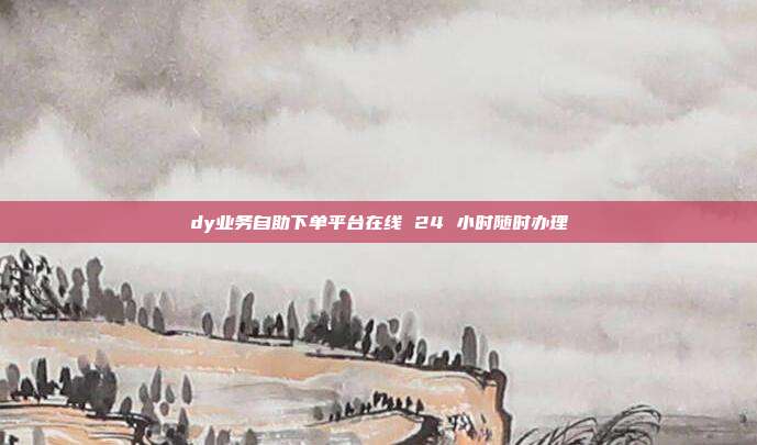 dy业务自助下单平台在线 24 小时随时办理