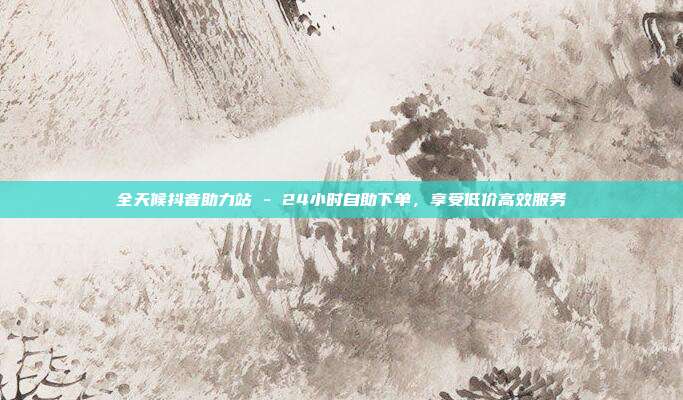 全天候抖音助力站 - 24小时自助下单,享受低价高效服务