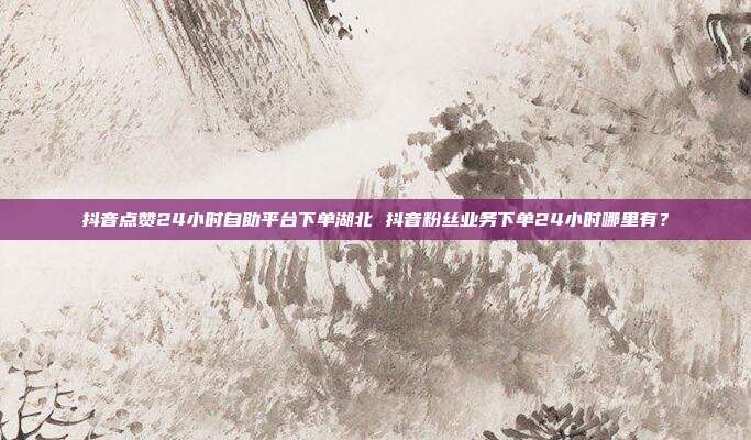 抖音点赞24小时自助平台下单湖北 抖音粉丝业务下单24小时哪里有?