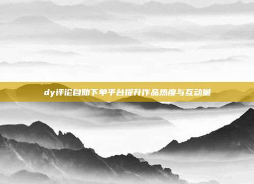 dy评论自助下单平台提升作品热度与互动量