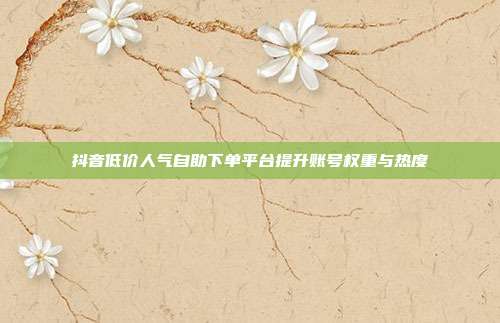 抖音低价人气自助下单平台提升账号权重与热度