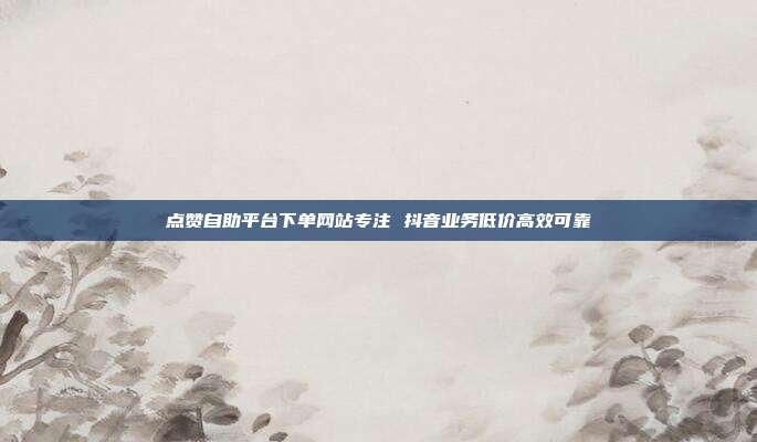 点赞自助平台下单网站专注 抖音业务低价高效可靠