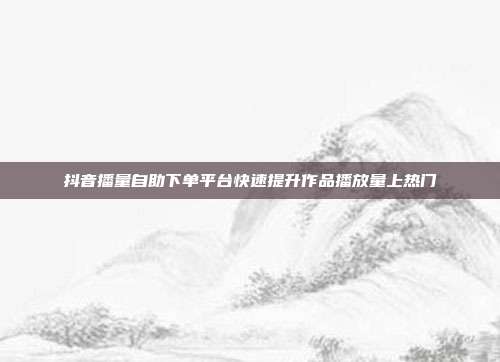 抖音播量自助下单平台快速提升作品播放量上热门