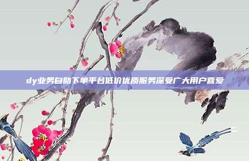 dy业务自助下单平台低价优质服务深受广大用户喜爱