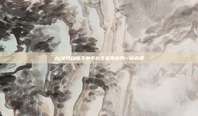 dy全网自助下单平台全品类业务一站办理