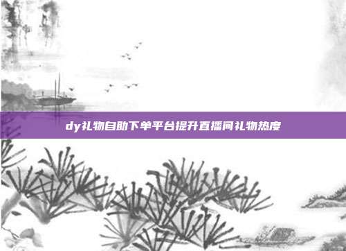 dy礼物自助下单平台提升直播间礼物热度