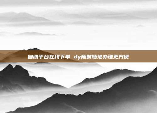 自助平台在线下单 dy随时随地办理更方便