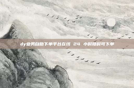 dy业务自助下单平台在线 24 小时随时可下单
