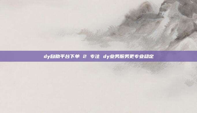 dy自助平台下单 2 专注 dy业务服务更专业稳定