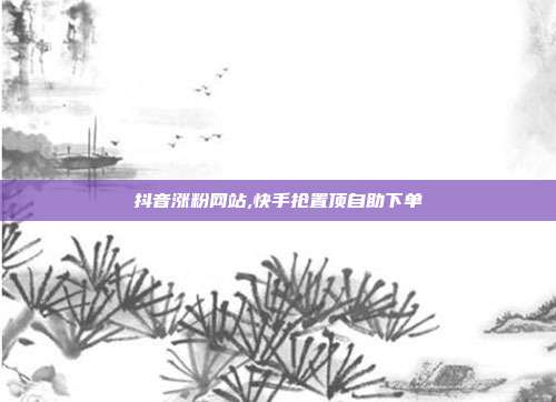 抖音涨粉网站,快手抢置顶自助下单