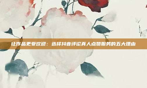 让作品更受欢迎:选择抖音评论真人点赞服务的五大理由