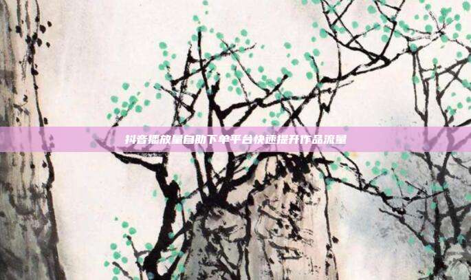 抖音播放量自助下单平台快速提升作品流量