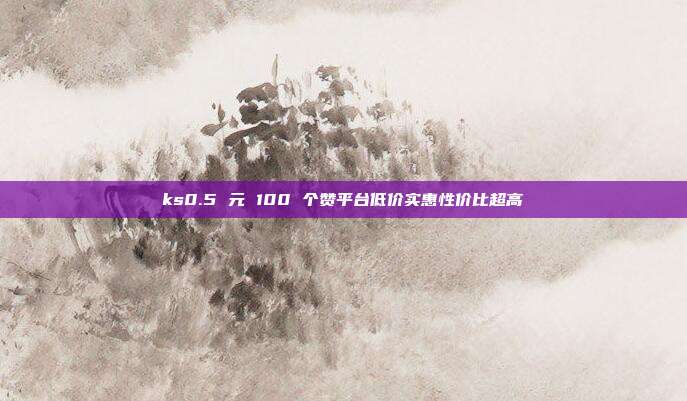 ks0.5 元 100 个赞平台低价实惠性价比超高