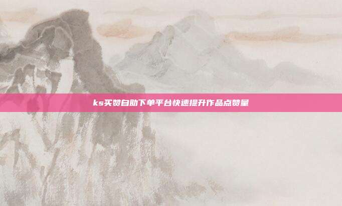 ks买赞自助下单平台快速提升作品点赞量