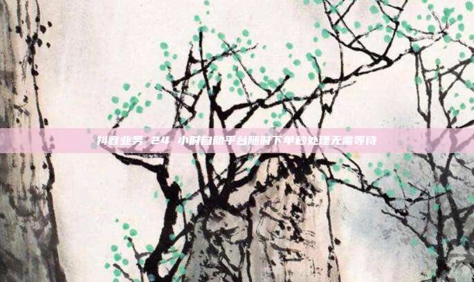 抖音业务 24 小时自助平台随时下单秒处理无需等待