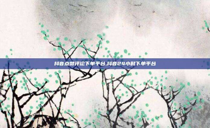 抖音点赞评论下单平台,抖音24小时下单平台