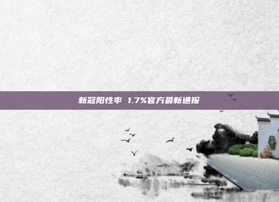 新冠阳性率 1.7%官方最新通报