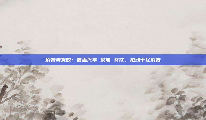 消费券发放:覆盖汽车 家电 餐饮,拉动千亿消费