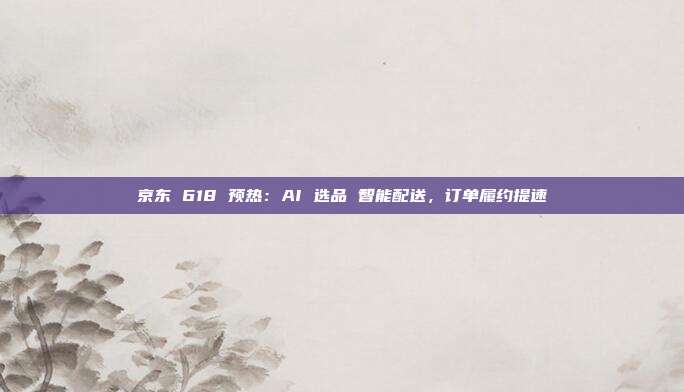 京东 618 预热：AI 选品 智能配送，订单履约提速