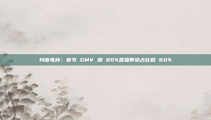 抖音电商：春节 GMV 增 80%直播带货占比超 60%