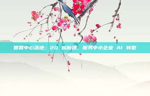 智算中心落地:20 城新建,服务中小企业 AI 转型