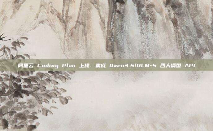 阿里云 Coding Plan 上线：集成 Qwen3.5/GLM-5 四大模型 API