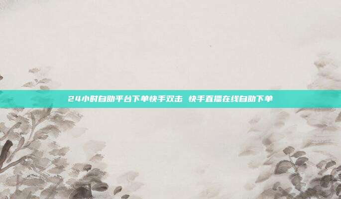 24小时自助平台下单快手双击 快手直播在线自助下单