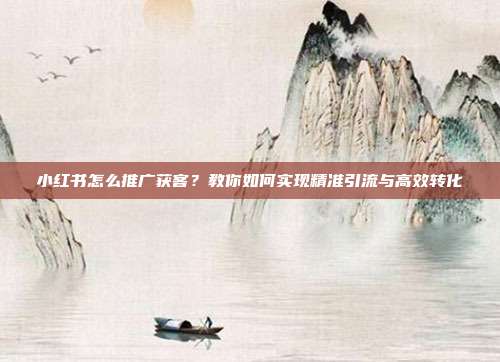 小红书怎么推广获客?教你如何实现精准引流与高效转化
