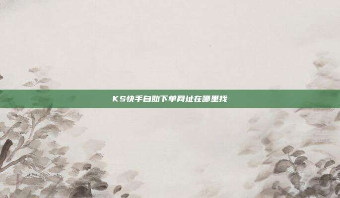 KS快手自助下单网址在哪里找