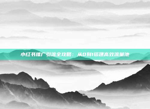 小红书推广引流全攻略:从0到1搭建高效流量池