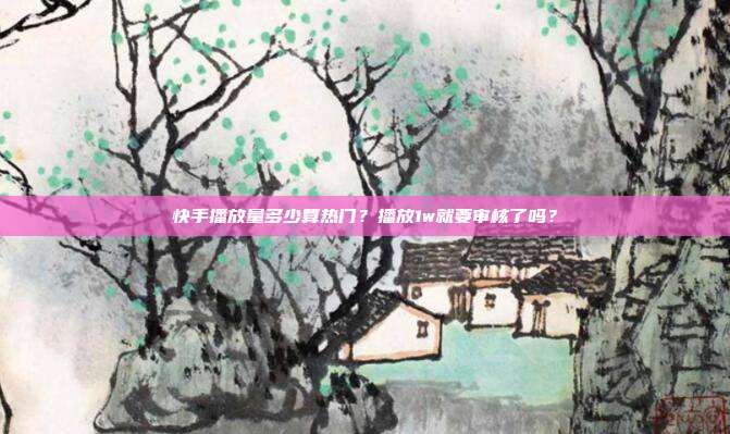 快手播放量多少算热门?播放1w就要审核了吗?