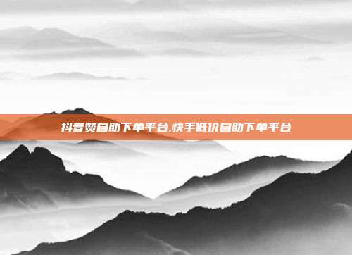 抖音赞自助下单平台,快手低价自助下单平台