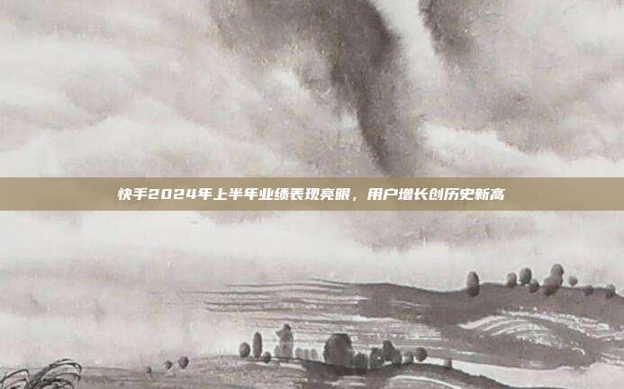 快手2024年上半年业绩表现亮眼,用户增长创历史新高