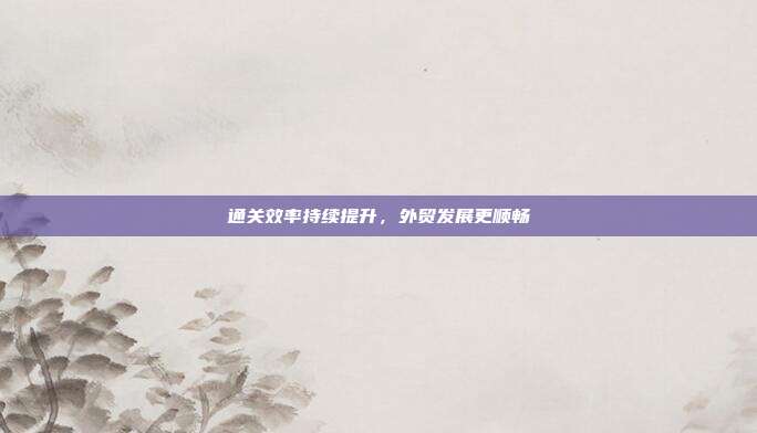 通关效率持续提升，外贸发展更顺畅