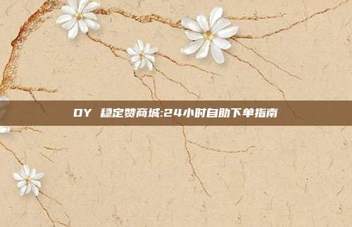 DY 稳定赞商城:24小时自助下单指南