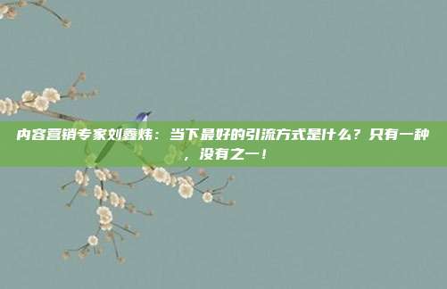 内容营销专家刘鑫炜:当下最好的引流方式是什么?只有一种,没有之一!