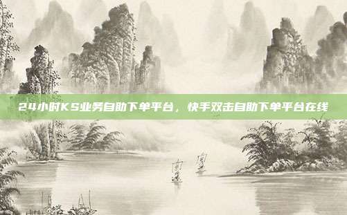 24小时KS业务自助下单平台,快手双击自助下单平台在线