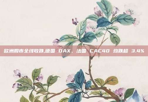欧洲股市全线收跌,德国 DAX、法国 CAC40 均跌超 3.4%
