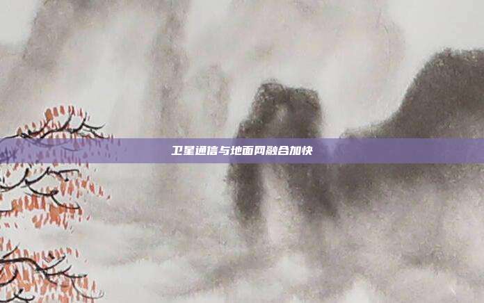 卫星通信与地面网融合加快