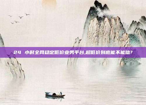 24 小时全网稳定低价业务平台,超低价到底能不能信?