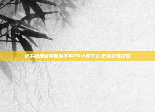 快手稳定业务自助下单24小时平台,低价避坑指南