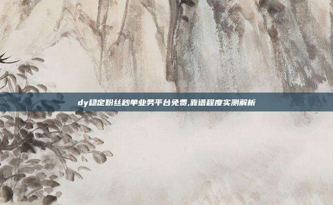 dy稳定粉丝秒单业务平台免费,靠谱程度实测解析