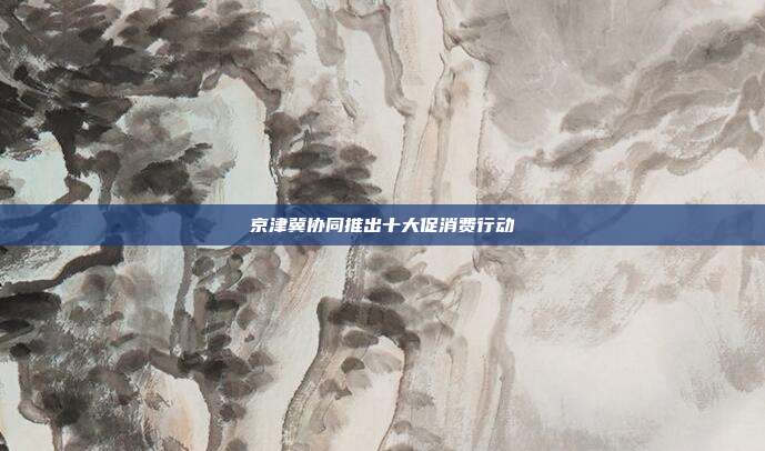 京津冀协同推出十大促消费行动