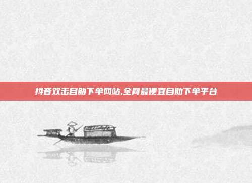 抖音双击自助下单网站,全网最便宜自助下单平台