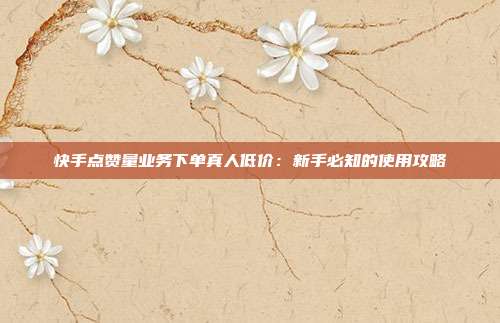 快手点赞量业务下单真人低价：新手必知的使用攻略