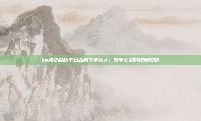 ks点赞自助平台业务下单真人：新手必知的使用攻略