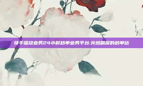 快手播放业务24小时秒单业务平台:突然刷屏的秒单站