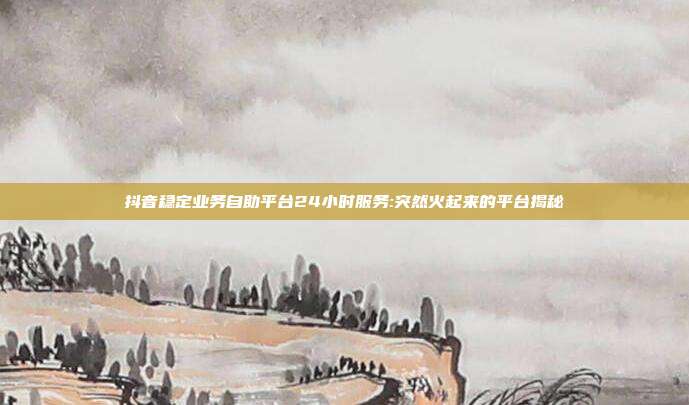 抖音稳定业务自助平台24小时服务:突然火起来的平台揭秘