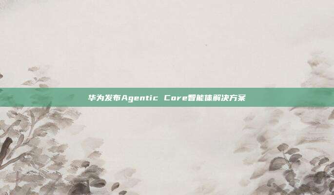 华为发布Agentic Core智能体解决方案
